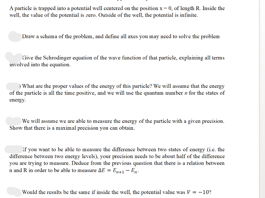 A particle is trapped into a potential well centered on the position x = 0, of length R. Inside the
well, the value of the potential is zero. Outside of the well, the potential is infinite.
Draw a schema of the problem, and define all axes you may need to solve the problem
Give the Schrodinger equation of the wave function of that particle, explaining all terms
involved into the equation.
) What are the proper values of the energy of this particle? We will assume that the energy
of the particle is all the time positive, and we will use the quantum number n for the states of
energy.
We will assume we are able to measure the energy of the particle with a given precision.
Show that there is a maximal precision you can obtain.
If you want to be able to measure the difference between two states of energy (i.e. the
difference between two energy levels), your precision needs to be about half of the difference
you are trying to measure. Deduce from the previous question that there is a relation between
n and R in order to be able to measure AE = En+1 — En
-
Would the results be the same if inside the well, the potential value was V = -10?