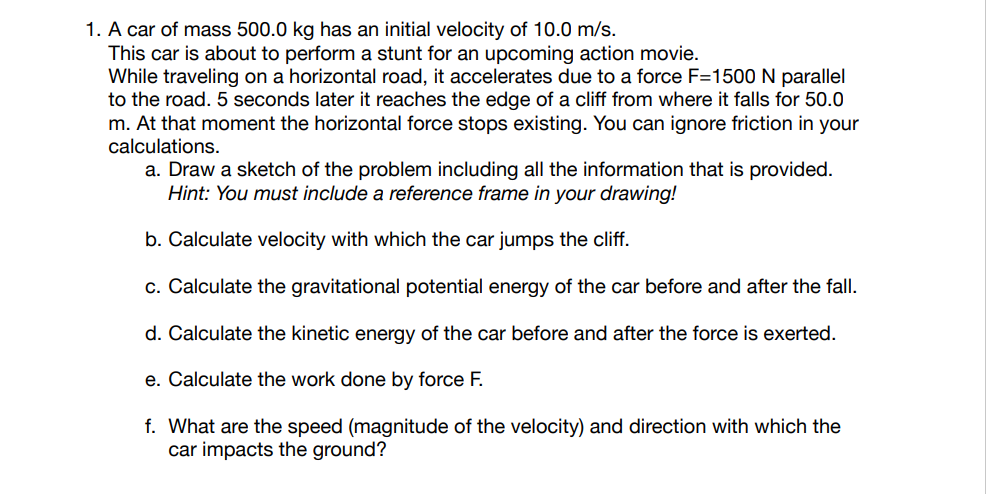 1. A car of mass 500.0 kg has an initial velocity of 10.0 m/s.
This car is about to perform a stunt for an upcoming action movie.
While traveling on a horizontal road, it accelerates due to a force F=1500 N parallel
to the road. 5 seconds later it reaches the edge of a cliff from where it falls for 50.0
m. At that moment the horizontal force stops existing. You can ignore friction in your
calculations.
a. Draw a sketch of the problem including all the information that is provided.
Hint: You must include a reference frame in your drawing!
b. Calculate velocity with which the car jumps the cliff.
c. Calculate the gravitational potential energy of the car before and after the fall.
d. Calculate the kinetic energy of the car before and after the force is exerted.
e. Calculate the work done by force F.
f. What are the speed (magnitude of the velocity) and direction with which the
car impacts the ground?