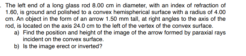 . The left end of a long glass rod 8.00 cm in diameter, with an index of refraction of
1.60, is ground and polished to a convex hemispherical surface with a radius of 4.00
cm. An object in the form of an arrow 1.50 mm tall, at right angles to the axis of the
rod, is located on the axis 24.0 cm to the left of the vertex of the convex surface.
a) Find the position and height of the image of the arrow formed by paraxial rays
incident on the convex surface.
b) Is the image erect or inverted?