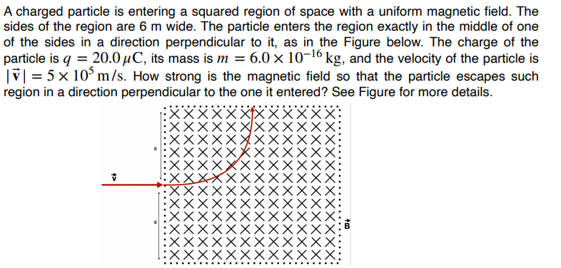 A charged particle is entering a squared region of space with a uniform magnetic field. The
sides of the region are 6 m wide. The particle enters the region exactly in the middle of one
of the sides in a direction perpendicular to it, as in the Figure below. The charge of the
particle is q = 20.0μC, its mass is m = 6.0 × 10-¹6 kg, and the velocity of the particle is
|v| = 5 × 10³ m/s. How strong is the magnetic field so that the particle escapes such
region in a direction perpendicular to the one it entered? See Figure for more details.
XX
XXXXXX
:XXXXXXX
XX
XXX: