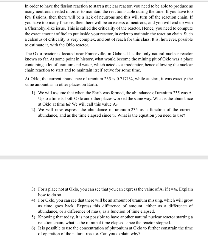 In order to have the fission reaction to start a nuclear reactor, you need to be able to produce as
many neutrons needed in order to maintain the reaction stable during the time. If you have too
few fissions, then there will be a lack of neutrons and this will turn off the reaction chain. If
you have too many fissions, then there will be an excess of neutrons, and you will end up with
a Chernobyl-like issue. This is called the criticality of the reactor. Hence, you need to compute
the exact amount of fuel to put inside your reactor, in order to maintain the reaction chain. Such
a calculus of criticality is very complex, and out of reach for this class. It is, however, possible
to estimate it, with the Oklo reactor.
The Oklo reactor is located near Franceville, in Gabon. It is the only natural nuclear reactor
known so far. At some point in history, what would become the mining pit of Oklo was a place
containing a lot of uranium and water, which acted as a moderator, hence allowing the nuclear
chain reaction to start and to maintain itself active for some time.
At Oklo, the current abundance of uranium 235 is 0.7171%, while at start, it was exactly the
same amount as in other places on Earth.
1) We will assume that when the Earth was formed, the abundance of uranium 235 was A.
Up to a time to, both Oklo and other places worked the same way. What is the abundance
at Oklo at time to? We will call this value Ao.
2) We will now express the abundance of uranium 235 as a function of the current
abundance, and as the time elapsed since to. What is the equation you need to use?
3) For a place not at Oklo, you can see that you can express the value of Ao if t=to. Explain
how to do so.
4) For Oklo, you can see that there will be an amount of uranium missing, which will grow
as time goes back. Express this difference of amount, either as a difference of
abundance, or a difference of mass, as a function of time elapsed.
5) Knowing that today, it is not possible to have another natural nuclear reactor starting a
reaction chain, what is the minimal time elapsed since the reactor stopped.
6) It is possible to use the concentration of plutonium at Oklo to further constrain the time
of operation of the natural reactor. Can you explain why?