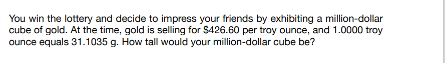 You win the lottery and decide to impress your friends by exhibiting a million-dollar
cube of gold. At the time, gold is selling for $426.60 per troy ounce, and 1.0000 troy
ounce equals 31.1035 g. How tall would your million-dollar cube be?