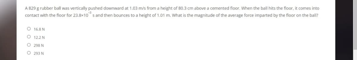 A 829 g rubber ball was vertically pushed downward at 1.03 m/s from a height of 80.3 cm above a cemented floor. When the ball hits the floor, it comes into
contact with the floor for 23.8x10 s and then bounces to a height of 1.01 m. What is the magnitude of the average force imparted by the floor on the ball?
16.8 N
O 12.2 N
O 298 N
O 293 N
