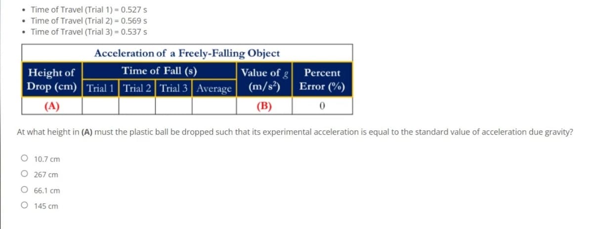 • Time of Travel (Trial 1) = 0.527 s
• Time of Travel (Trial 2) = 0.569 s
Time of Travel (Trial 3) = 0.537 s
Acceleration of a Freely-Falling Object
Height of
Time of Fall (s)
Value of g
Percent
Drop (cm) Trial 1 Trial 2 Trial 3 Average (m/s²)
Error (%)
(A)
(B)
At what height in (A) must the plastic ball be dropped such that its experimental acceleration is equal to the standard value of acceleration due gravity?
10.7 cm
O 267 cm
66.1 cm
O 145 cm
O O O
