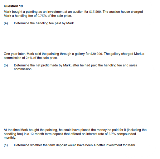 Question 19
Mark bought a painting as an investment at an auction for $15 500. The auction house charged
Mark a handling fee of 0.75% of the sale price.
(a) Determine the handling fee paid by Mark.
One year later, Mark sold the painting through a gallery for $20 900. The gallery charged Mark a
commission of 24% of the sale price.
(b) Determine the net profit made by Mark, after he had paid the handling fee and sales
commission.
At the time Mark bought the painting, he could have placed the money he paid for it (including the
handling fee) in a 12 month term deposit that offered an interest rate of 2.7% compounded
monthly.
(c) Determine whether the term deposit would have been a better investment for Mark.