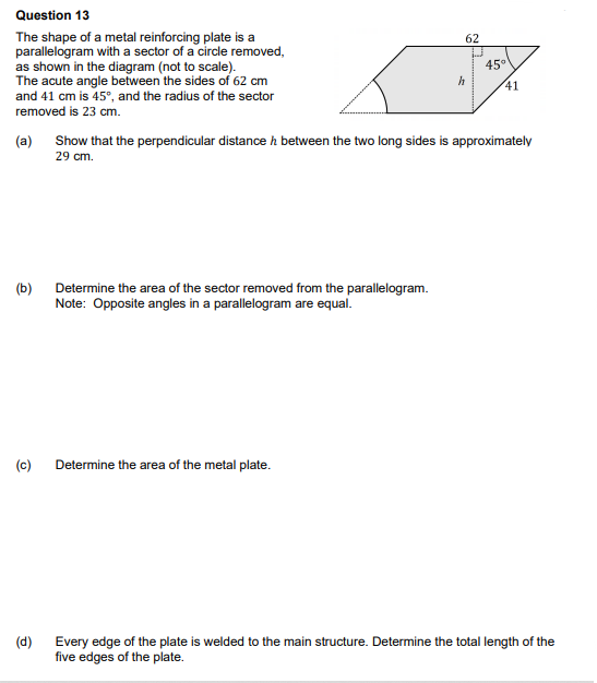 Question 13
The shape of a metal reinforcing plate is a
parallelogram with a sector of a circle removed,
as shown in the diagram (not to scale).
The acute angle between the sides of 62 cm
and 41 cm is 45°, and the radius of the sector
removed is 23 cm.
(a)
(b)
(c)
(d)
Determine the area of the sector removed from the parallelogram.
Note: Opposite angles in a parallelogram are equal.
62
Determine the area of the metal plate.
h
45°
Show that the perpendicular distance between the two long sides is approximately
29 cm.
41
Every edge of the plate is welded to the main structure. Determine the total length of the
five edges of the plate.