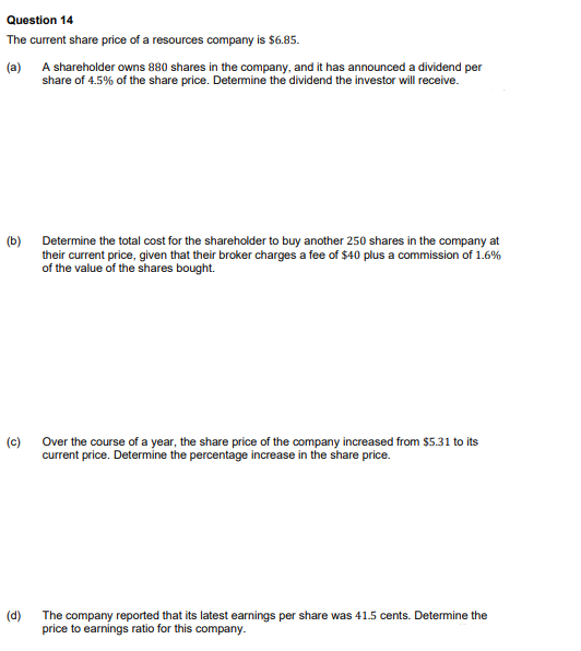 Question 14
The current share price of a resources company is $6.85.
(a) A shareholder owns 880 shares in the company, and it has announced a dividend per
share of 4.5% of the share price. Determine the dividend the investor will receive.
(b)
(c)
Determine the total cost for the shareholder to buy another 250 shares in the company at
their current price, given that their broker charges a fee of $40 plus a commission of 1.6%
of the value of the shares bought.
Over the course of a year, the share price of the company increased from $5.31 to its
current price. Determine the percentage increase in the share price.
(d)
The company reported that its latest earnings per share was 41.5 cents. Determine the
price to earnings ratio for this company.