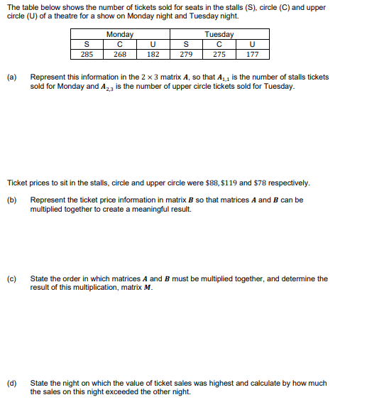 The table below shows the number of tickets sold for seats in the stalls (S), circle (C) and upper
circle (U) of a theatre for a show on Monday night and Tuesday night.
(a)
S
285
(c)
Monday
с
268
U
S
182 279
Tuesday
с
275
U
177
Represent this information in the 2 x 3 matrix A, so that A₁₁ is the number of stalls tickets
sold for Monday and A2,3 is the number of upper circle tickets sold for Tuesday.
Ticket prices to sit in the stalls, circle and upper circle were $88, $119 and $78 respectively.
(b) Represent the ticket price information in matrix B so that matrices A and B can be
multiplied together to create a meaningful result.
State the order in which matrices A and B must be multiplied together, and determine the
result of this multiplication, matrix M.
(d)
State the night on which the value of ticket sales was highest and calculate by how much
the sales on this night exceeded the other night.