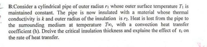 B:Consider a cylindrical pipe of outer radius r whose outer surface temperature T₁ is
maintained constant. The pipe is now insulated with a material whose thermal
conductivity is k and outer radius of the insulation is 12. Heat is lost from the pipe to
the surrounding medium at temperature Too, with a convection heat transfer
coefficient (h). Dreive the critical insulation thickness and explaine the effect of re on
the rate of heat transfer.