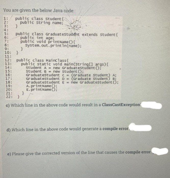 You are given the below Java code:
public class student{
public string name;
3:
4:
5:
6:
7:
8:
9:
10: }
11:
12: public class Mainclass{
13:
14:
15:
16:
17:
18:
19:
20:
21:
22:
public class Graduatestudent extends student{
public int age;
public void printName (){
System. out. print In(name);
public static void main(string[] args){
student A - new Graduatestudent ();
student B - new Student ();
Graduatestudent c - (Graduate student) A;
Graduatestudent D - (Graduate student) B;
Graduatestudent E = new Graduatestudent ();
A. printName();
E. printNameO;
c) Which line in the above code would result in a ClassCastException
d) Which line in the above code would generate a compile error.
e) Please give the corrected version of the line that causes the compile error.
.............
1234 567 801
