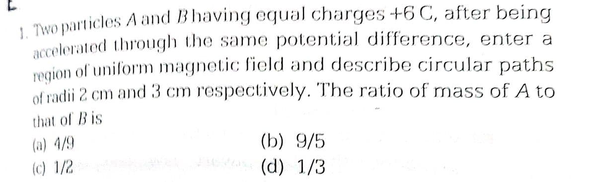 1. Two particles A and B having equal charges +6 C, after being
accelerated through the same potential difference, enter a
region of uniform magnetic field and describe circular paths
of radii 2 cm and 3 cm respectively. The ratio of mass of A to
that of Bis
(a) 4/9
(c) 1/2
(b) 9/5
sabak M (d) 1/3