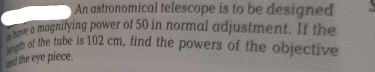 An astronomical telescope is to be designed
have a magnifying power of 50 in normal adjustment. If the
ength of the tube is 102 cm, find the powers of the objective
and the eye piece.