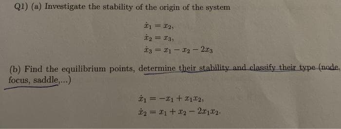 Q1) (a) Investigate the stability of the origin of the system
1 = 12,
t2 = 13,
t3 = 21 - 12- 2a3
(b) Find the equilibrium points, determine their stability and classify their type (nade,
focus, saddle,...)
i = -I1 +12,
%3D
i2 = 1+ 2- 2x122.
