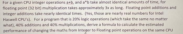 For a given CPU integer operations a+b, and a*b take almost identical amounts of time, for
floating point (32 bit) multiplication takes approximately 3x as long. Floating point additions and
integer additions take nearly identical times. (Yes, those are nearly real numbers for Intel
Haswell CPU's). For a program that is 20% logic operations (which take the same no matter
what), 40% additions and 40% multiplications, derive a formula to calculate the estimated
performance of changing the maths from Integer to Floating point operations on the same CPU
