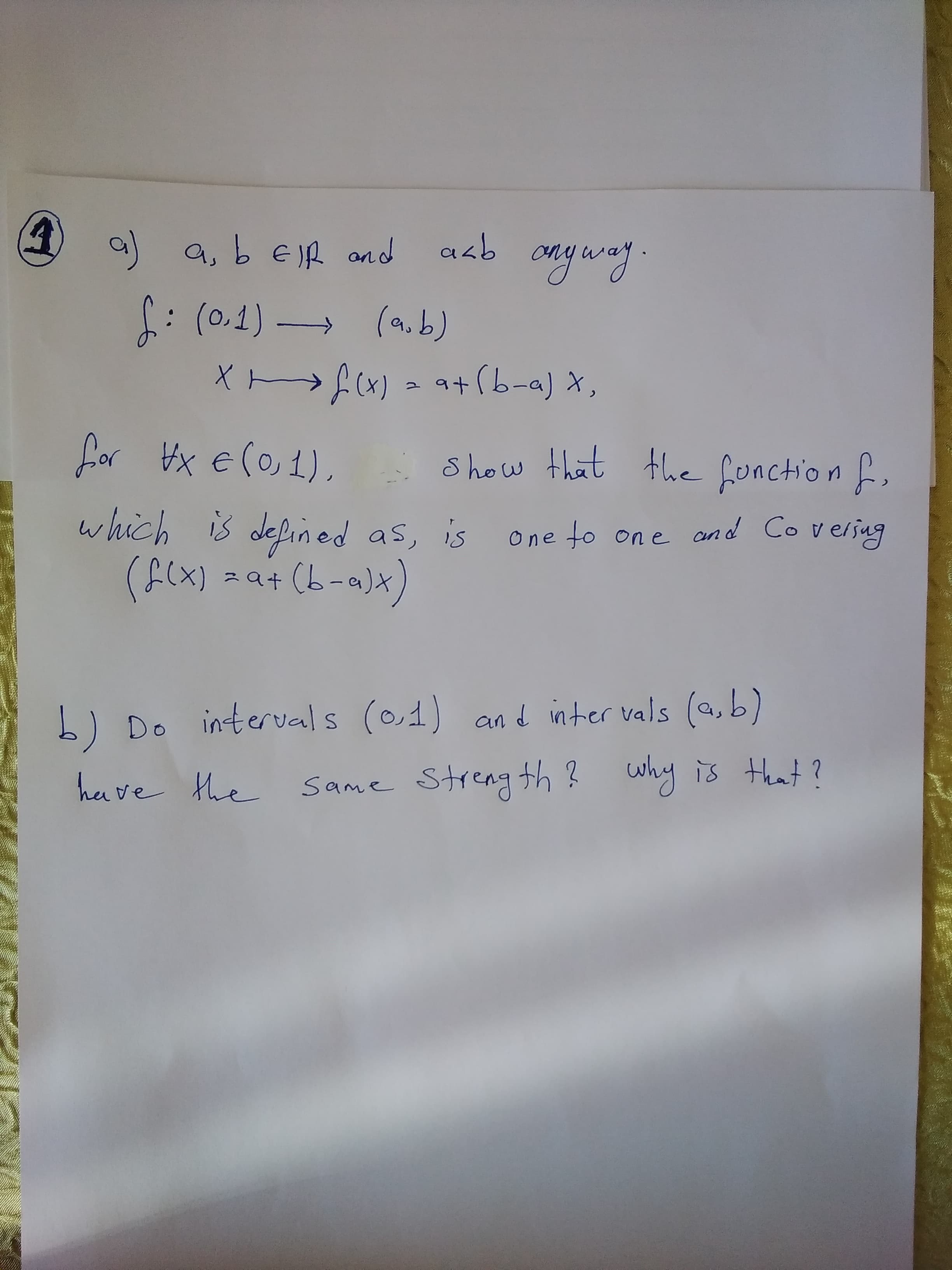 O 9 a, b E IR and aab
onyway.
f: (0.1)
(a.b)
Xnf(x) = at (b-a) X,
for Hx e(o, 1),
Show that the fonction f,
which is defined as, is
(f(x) 2a+ (b-a)x)
One to on e
and Coversug
b) Do intervals (0,1) and inter vals (a,b)
have the
Same Streng th ? why is that?
