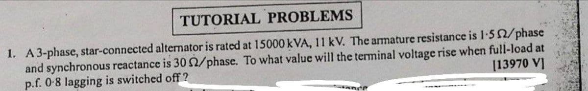 TUTORIAL PROBLEMS
1. A3-phase, star-connected alternator is rated at 15000 kVA, 11 kV. The armature resistance is I-50/phase
and synchronous reactance is 30/phase. To what value will the terminal voltage rise when full-load at
p.f. 0-8 lagging is switched off ?
[13970 V]
