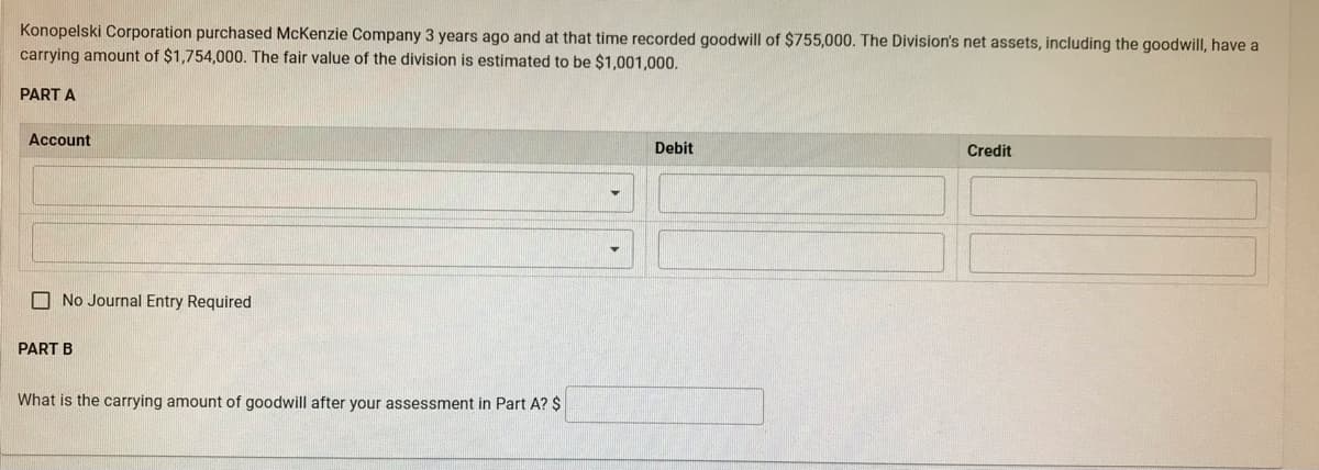 Konopelski Corporation purchased McKenzie Company 3 years ago and at that time recorded goodwill of $755,000. The Division's net assets, including the goodwill, have a
carrying amount of $1,754,000. The fair value of the division is estimated to be $1,001,000.
PART A
Account
No Journal Entry Required
PART B
What is the carrying amount of goodwill after your assessment in Part A? $
Debit
Credit