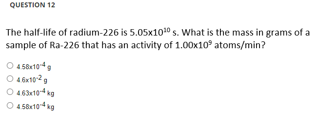 QUESTION 12
The half-life of radium-226 is 5.05x10¹0 s. What is the mass in grams of a
sample of Ra-226 that has an activity of 1.00x10⁹ atoms/min?
O 4.58x10-4 g
O 4.6x10-² g
O 4.63x10-4 kg
4.58x10-4 kg