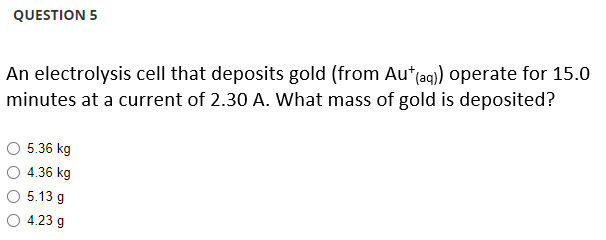 QUESTION 5
An electrolysis cell that deposits gold (from Au* (aq)) operate for 15.0
minutes at a current of 2.30 A. What mass of gold is deposited?
5.36 kg
4.36 kg
5.13 g
4.23 g