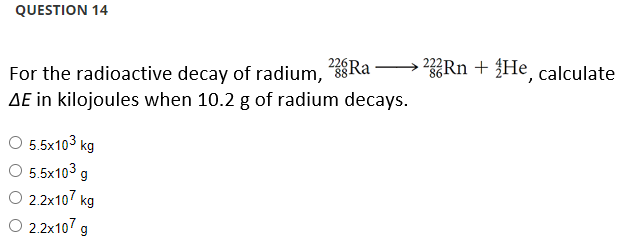 QUESTION 14
For the radioactive decay of radium, Ra →→ 23Rn + He, calculate
AE in kilojoules when 10.2 g of radium decays.
O 5.5x10³ kg
O 5.5x10³ g
O 2.2x107 kg
O 2.2x107 g