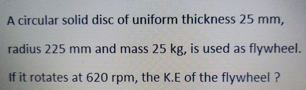 A circular solid disc of uniform thickness 25 mm,
radius 225 mm and mass 25 kg, is used as flywheel.
If it rotates at 620 rpm, the K.E of the flywheel ?
