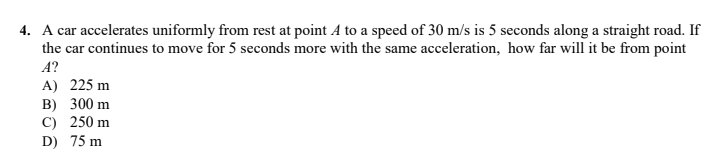 4. A car accelerates uniformly from rest at point A to a speed of 30 m/s is 5 seconds along a straight road. If
the car continues to move for 5 seconds more with the same acceleration, how far will it be from point
A?
A) 225 m
B) 300 m
C) 250 m
D) 75 m
