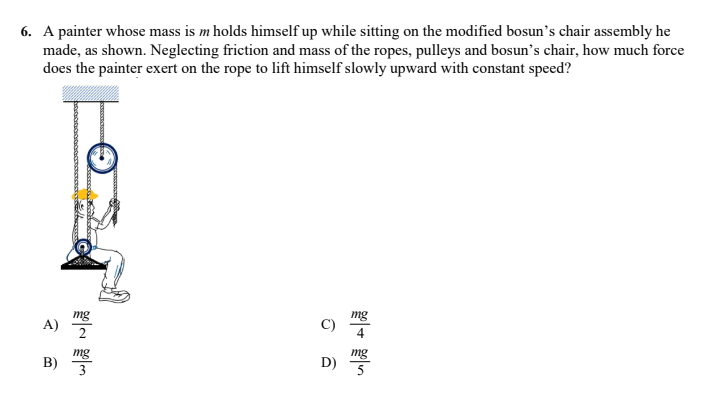 6. A painter whose mass is m holds himself up while sitting on the modified bosun's chair assembly he
made, as shown. Neglecting friction and mass of the ropes, pulleys and bosun's chair, how much force
does the painter exert on the rope to lift himself slowly upward with constant speed?
mg
A)
2
mg
4
mg
B)
3
mg
D)
