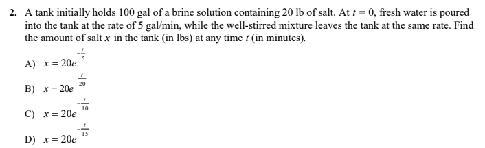 2. A tank initially holds 100 gal of a brine solution containing 20 lb of salt. At t = 0, fresh water is poured
into the tank at the rate of 5 gal/min, while the well-stirred mixture leaves the tank at the same rate. Find
the amount of salt x in the tank (in lbs) at any time t (in minutes).
A) x = 20e
20
В) х%3D 20е
10
С) х%3D 20е
D) x= 20e
