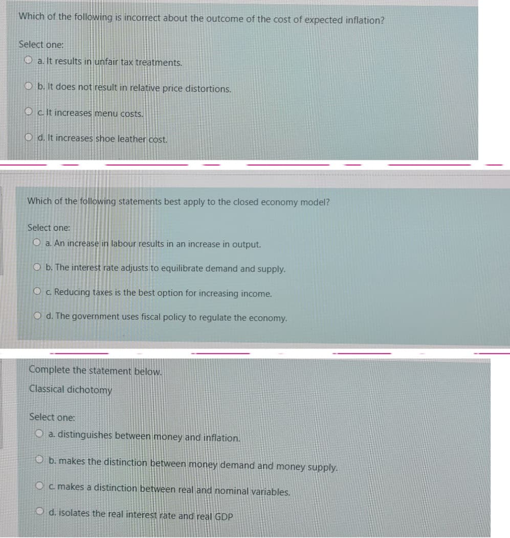 Which of the following is incorrect about the outcome of the cost of expected inflation?
Select one:
O a. It results in unfair tax treatments.
O b. It does not result in relative price distortions.
O c. It increases menu costs.
O d. It increases shoe leather cost.
Which of the following statements best apply to the closed economy model?
Select one:
O a. An increase in labour results in an increase in output.
O b. The interest rate adjusts to equilibrate demand and supply.
O c. Reducing taxes is the best option for increasing income.
O d. The government uses fiscal policy to regulate the economy.
Complete the statement below.
Classical dichotomy
Select one:
O a. distinguishes between money and inflation.
O b. makes the distinction between money demand and money supply.
O c. makes a distinction between real and nominal variables.
O d. isolates the real interest rate and real GDP
