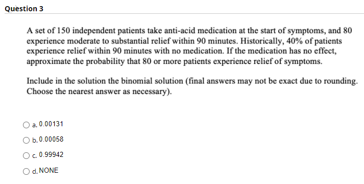 Question 3
A set of 150 independent patients take anti-acid medication at the start of symptoms, and 80
experience moderate to substantial relief within 90 minutes. Historically, 40% of patients
experience relief within 90 minutes with no medication. If the medication has no effect,
approximate the probability that 80 or more patients experience relief of symptoms.
Include in the solution the binomial solution (final answers may not be exact due to rounding.
Choose the nearest answer as necessary).
a. 0.00131
b. 0.00058
O. 0.99942
d. NONE
