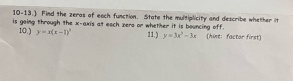 10-13.) Find the zeros of each function. State the multiplicity and describe whether it
is going through the x-axis at each zero or whether it is bouncing off.
10.) y=x(x-1)'
11.) y=3x' -3x (hint: factor first)
