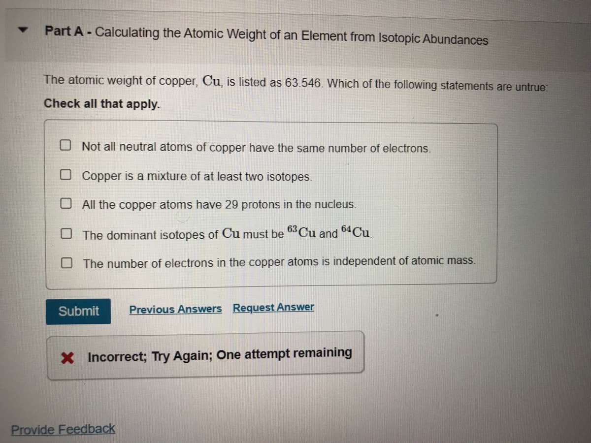 Part A - Calculating the Atomic Weight of an Element from Isotopic Abundances
The atomic weight of copper, Cu, is listed as 63.546. Which of the following statements are untrue:
Check all that apply.
O Not all neutral atoms of copper have the same number of electrons.
Copper is a mixture of at least two isotopes.
O All the copper atoms have 29 protons in the nucleus.
The dominant isotopes of Cu must be 03Cu and 64CU.
The number of electrons in the copper atoms is independent of atomic mass.
Submit
Previous Answers Request Answer
X Incorrect; Try Again; One attempt remaining
Provide Feedback
