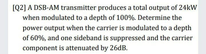 [Q2] A DSB-AM transmitter produces a total output of 24kW
when modulated to a depth of 100%. Determine the
power output when the carrier is modulated to a depth
of 60%, and one sideband is suppressed and the carrier
component is attenuated by 26dB.
