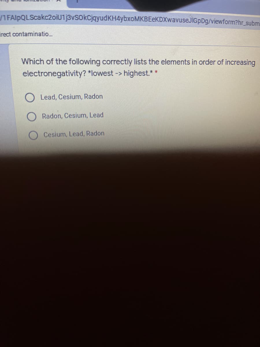 IFAlpQLScakc2oiU1j3vsokCjqyudKH4ybxoMKBEeKDXwavuseJlGpDg/viewform?hr_subm
irect contaminatio...
Which of the following correctly lists the elements in order of increasing
electronegativity? *lowest -> highest.**
Lead, Cesium, Radon
Radon, Cesium, Lead
Cesium, Lead, Radon
