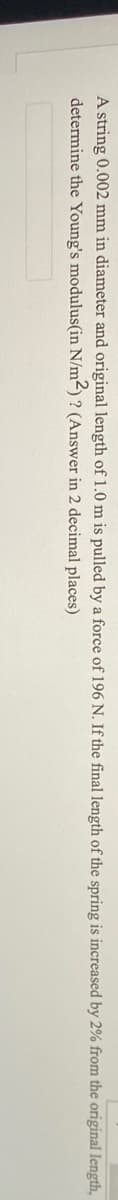 A string 0.002 mm in diameter and original length of 1.0 m is pulled by a force of 196 N. If the final length of the spring is increased by 2% from the original length,
determine the Young's modulus(in N/m2) ? (Answer in 2 decimal places)
