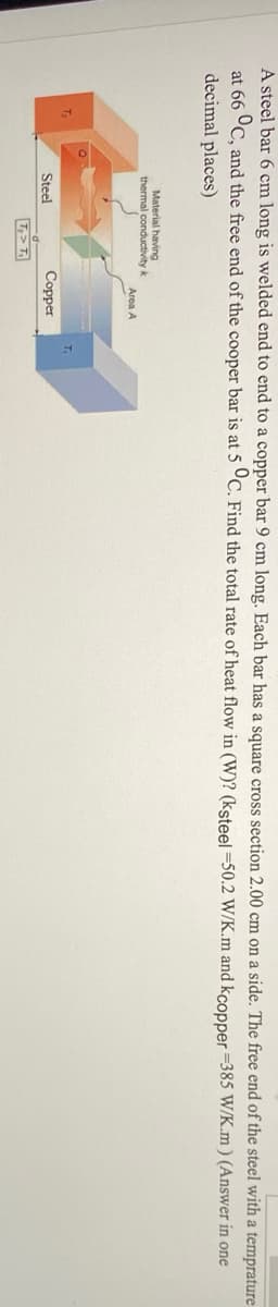 A steel bar 6 cm long is welded end to end to a copper bar 9 cm long. Each bar has a square cross section 2.00 cm on a side. The free end of the steel with a temprature
at 66 °C, and the free end of the cooper bar is at 5 °C. Find the total rate of heat flow in (W)? (ksteel =50.2 W/K.m and kcopper =385 W/K.m ) (Answer in one
decimal places)
Material having
thermal conductivity k
Area A
Steel
Сорper
T,>T
