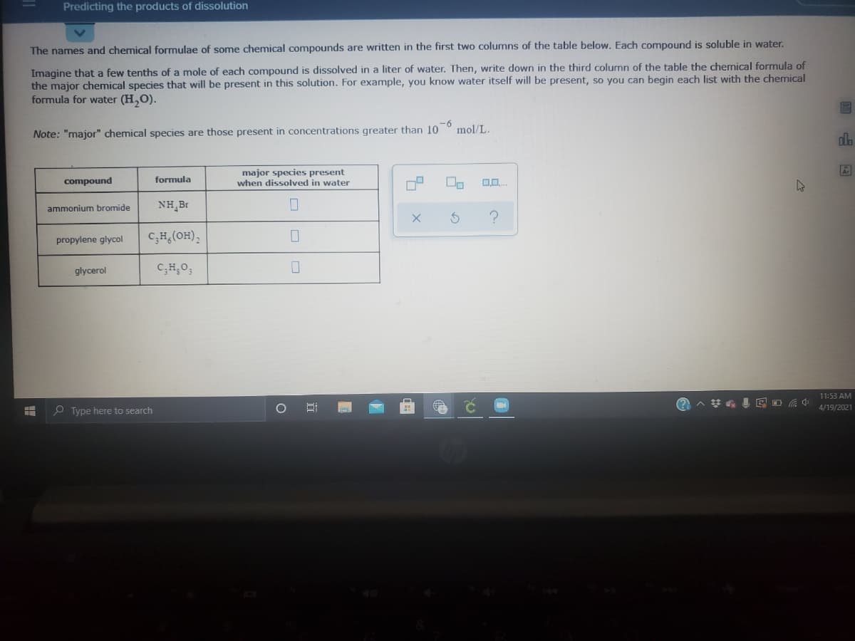 Predicting the products of dissolution
The names and chemical formulae of some chemical compounds are written in the first two columns of the table below. Each compound is soluble in water.
Imagine that a few tenths of a mole of each compound is dissolved in a liter of water. Then, write down in the third column of the table the chemical formula of
the major chemical species that will be present in this solution. For example, you know water itself will be present, so you can begin each list with the chemical
formula for water (H,O).
-6
mol/L.
Note: "major" chemical species are those present in concentrations greater than 10
dlo
major species present
when dissolved in water
compound
formula
ammonium bromide
NH,Br
propylene glycol
C;H,(OH),
glycerol
C;H,O;
11:53 AM
4/19/2021
P Type here to search
