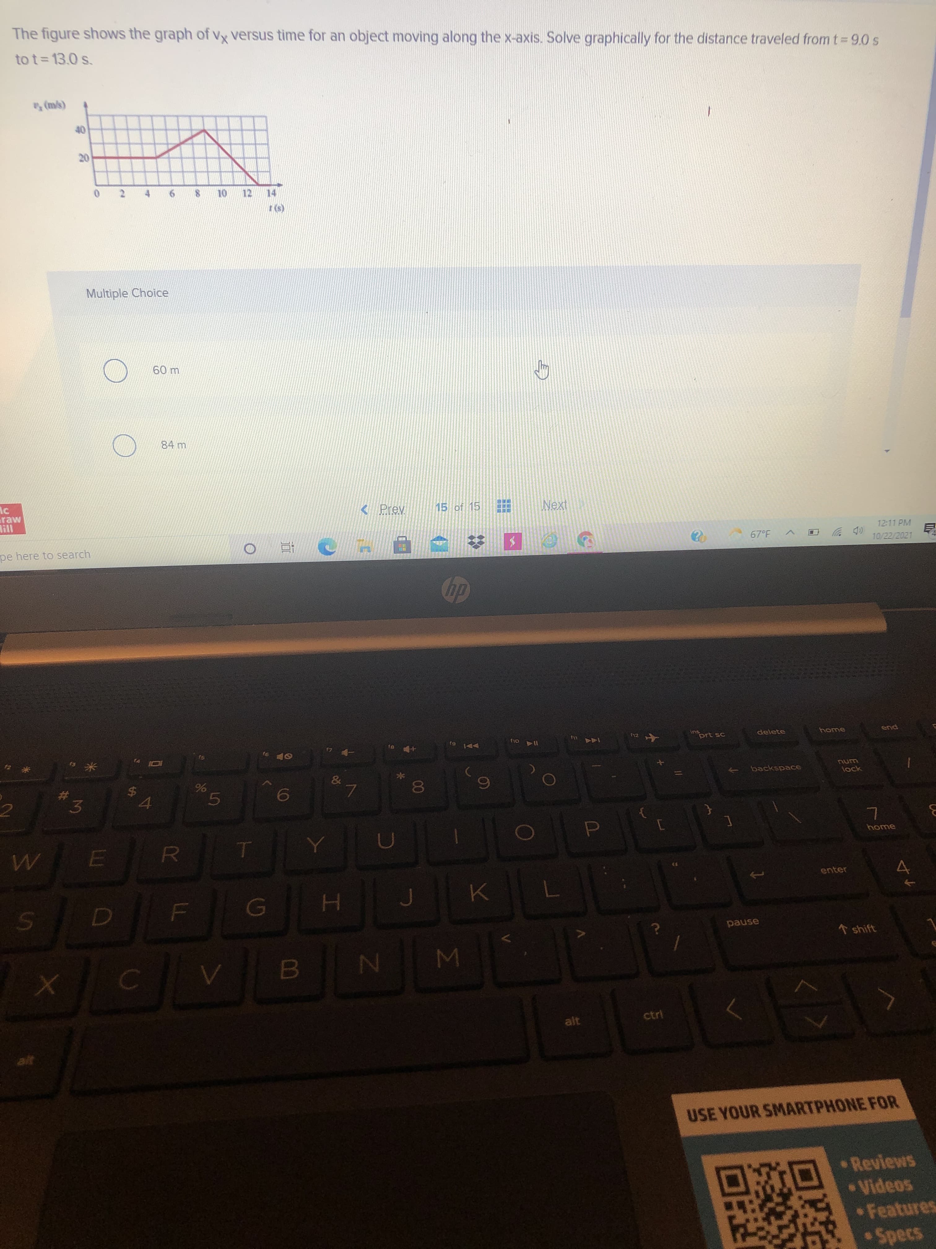 Σ
00
91
5
86
to
L
R
6.
%24
LLI
20
The figure shows the graph of vx versus time for an object moving along the x-axis. Solve graphically for the distance traveled from t 9.0 s
to t= 13.0 s.
(qu) a
Multiple Choice
84 m
< Prev.
15 of 15
Next
pe here to search
12:11 PM
67°F
中
10/22/2021
12
ins
LLy
prt sc
delete
end
I14 o4
144
DA G
23
3.
num
backspace
lock
2.
69
home
D.
enter
pause
* shift
N4
alt
ctri
alt
USE YOUR SMARTPHONE FOR
Reviews
Videos
Features
Specs
