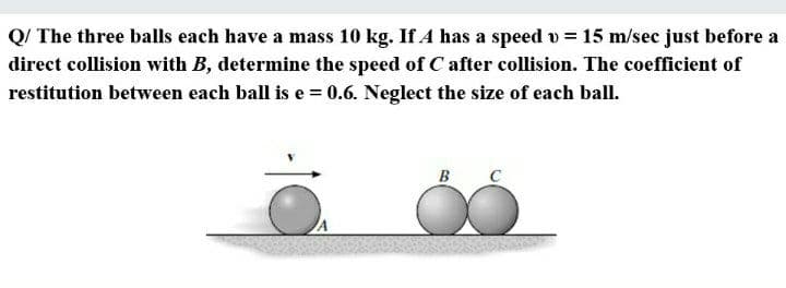 Q/ The three balls each have a mass 10 kg. If A has a speed v = 15 m/sec just before a
direct collision with B, determine the speed of C after collision. The coefficient of
restitution between each ball is e = 0.6. Neglect the size of each ball.
B
