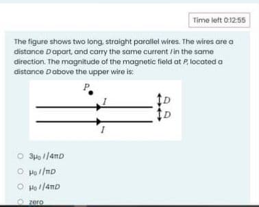 Time left 0:12:55
The figure shows two long, straight parallel wires. The wires are a
distance Dapart, and carry the same current /in the same
direction. The magnitude of the magnetic field at P, located a
distance Dabove the upper wire is:
O 3pp 1/anD
O Hol/mD
O Hol/4nD
zero
