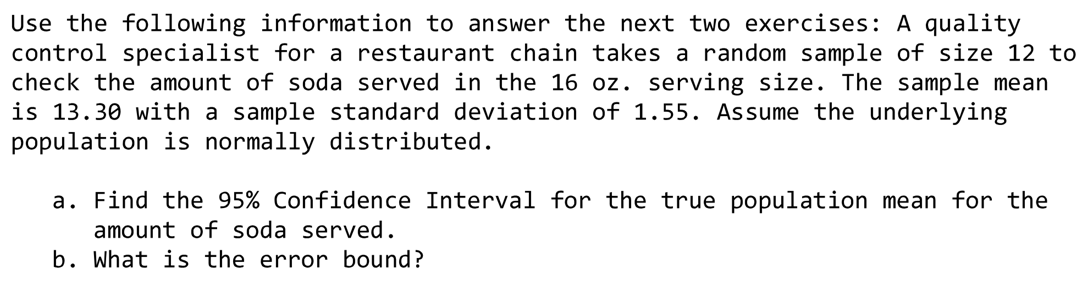 Use the following information to answer the next two exercises: A quality
control specialist for a restaurant chain takes a random sample of size 12 to
check the amount of soda served in the 16 oz. serving size. The sample mean
is 13.30 with a sample standard deviation of 1.55. Assume the underlying
population is normally distributed.
a. Find the 95% Confidence Interval for the true population mean for the
amount of soda served.
b. What is the error bound?
