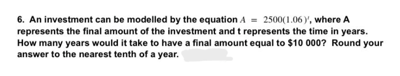 6. An investment can be modelled by the equation A = 2500(1.06)', where A
represents the final amount of the investment and t represents the time in years.
How many years would it take to have a final amount equal to $10 000? Round your
answer to the nearest tenth of a year.