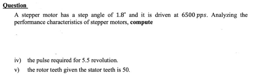 Question
A stepper motor has a step angle of 1.8° and it is driven at 6500 pps. Analyzing the
performance characteristics of stepper motors, compute
iv) the pulse required for 5.5 revolution.
v) the rotor teeth given the stator teeth is 50.