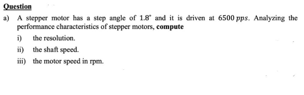 Question
a) A stepper motor has a step angle of 1.8° and it is driven at 6500 pps. Analyzing the
performance characteristics of stepper motors, compute
i)
the resolution.
ii) the shaft speed.
iii) the motor speed in rpm.