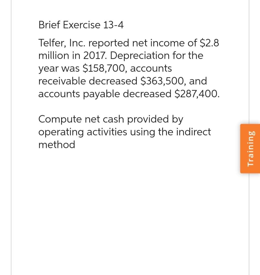 Brief Exercise 13-4
Telfer, Inc. reported net income of $2.8
million in 2017. Depreciation for the
year was $158,700, accounts
receivable decreased $363,500, and
accounts payable decreased $287,400.
Compute net cash provided by
operating activities using the indirect
method
Training