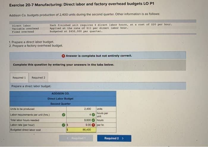 Exercise 20-7 Manufacturing: Direct labor and factory overhead budgets LO P1
Addison Co. budgets production of 2,400 units during the second quarter. Other information is as follows:
Each finished unit requires 4 direct labor hours, at a cost of $20 per hour.
Applied at the rate of $11 per direct labor hour.
Budgeted at $450,000 per quarter.
Direct labor
Variable overhead
Fixed overhead
1. Prepare a direct labor budget.
2. Prepare a factory overhead budget.
Complete this question by entering your answers in the tabs below.
Required 1 Required 2
Prepare a direct labor budget.
Answer is complete but not entirely correct.
ADDISON CO.
Direct Labor Budget
Second Quarter
Units to be produced
Labor requirements per unit (hrs.)
Total labor hours needed i
Labor rate (per hour)
Budgeted direct labor cost
S
$
2,400
9,600
9.00
86,400
Required 1
units
hours per
unit
hours
per hr.
Required 2 >