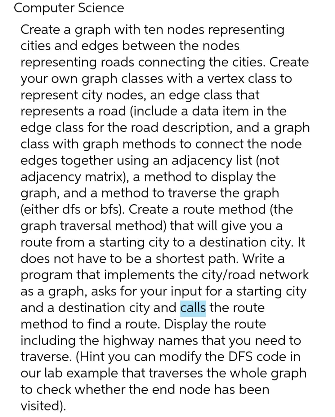 Computer Science
Create a graph with ten nodes representing
cities and edges between the nodes
representing roads connecting the cities. Create
your own graph classes with a vertex class to
represent city nodes, an edge class that
represents a road (include a data item in the
edge class for the road description, and a graph
class with graph methods to connect the node
edges together using an adjacency list (not
adjacency matrix), a method to display the
graph, and a method to traverse the graph
(either dfs or bfs). Create a route method (the
graph traversal method) that will give you a
route from a starting city to a destination city. It
does not have to be a shortest path. Write a
program that implements the city/road network
as a graph, asks for your input for a starting city
and a destination city and calls the route
method to find a route. Display the route
including the highway names that you need to
traverse. (Hint you can modify the DFS code in
our lab example that traverses the whole graph
to check whether the end node has been
visited).