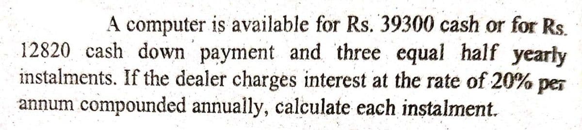 A computer is available for Rs. 39300 cash or for Rs.
12820 cash down payment and three equal half yearly
instalments. If the dealer charges interest at the rate of 20% per
annum compounded annually, calculate each instalment.
