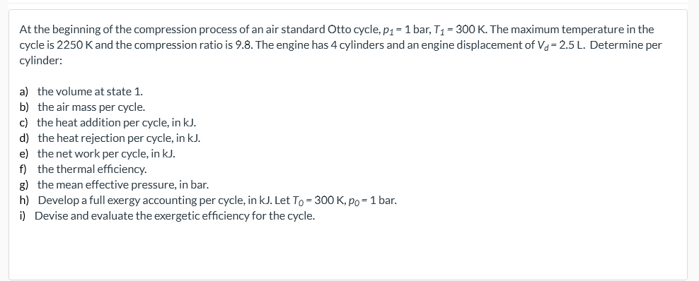 At the beginning of the compression process of an air standard Otto cycle, p1 = 1 bar, T1 = 300 K. The maximum temperature in the
cycle is 2250 K and the compression ratio is 9.8. The engine has 4 cylinders and an engine displacement of Vd= 2.5 L. Determine per
cylinder:
a) the volume at state 1.
b) the air mass per cycle.
c) the heat addition per cycle, in kJ.
d) the heat rejection per cycle, in kJ.
e) the net work per cycle, in kJ.
f) the thermal efficiency.
g) the mean effective pressure, in bar.
h) Develop a full exergy accounting per cycle, in kJ. Let To = 300 K, po = 1 bar.
i) Devise and evaluate the exergetic efficiency for the cycle.
