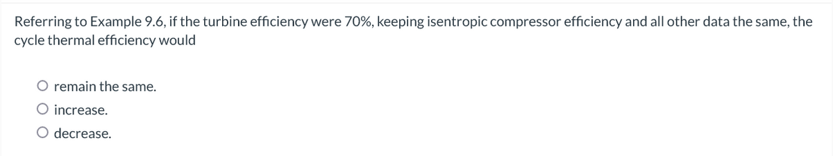 Referring to Example 9.6, if the turbine efficiency were 70%, keeping isentropic compressor efficiency and all other data the same, the
cycle thermal efficiency would
O remain the same.
O increase.
O decrease.
